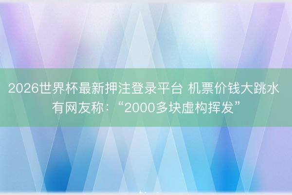 2026世界杯最新押注登录平台 机票价钱大跳水 有网友称:“2000多块虚构挥发”
