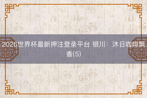 2026世界杯最新押注登录平台 银川：沐日咖啡飘香(5)
