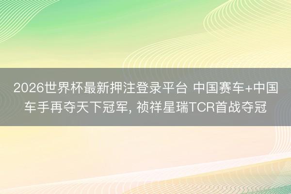 2026世界杯最新押注登录平台 中国赛车+中国车手再夺天下冠军， 祯祥星瑞TCR首战夺冠