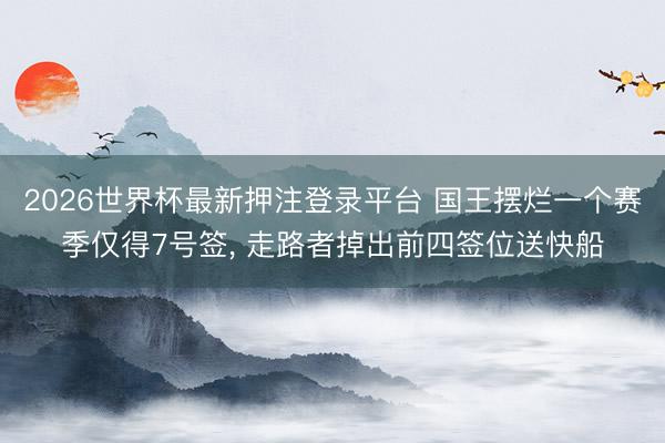 2026世界杯最新押注登录平台 国王摆烂一个赛季仅得7号签， 走路者掉出前四签位送快船
