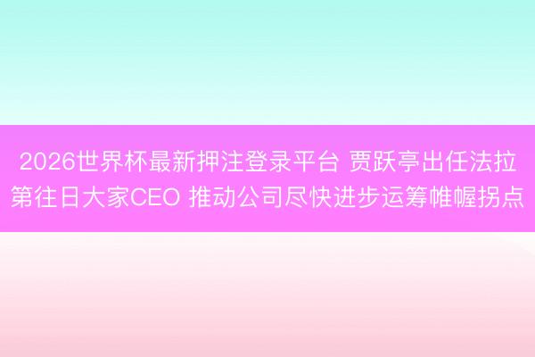 2026世界杯最新押注登录平台 贾跃亭出任法拉第往日大家CEO 推动公司尽快进步运筹帷幄拐点