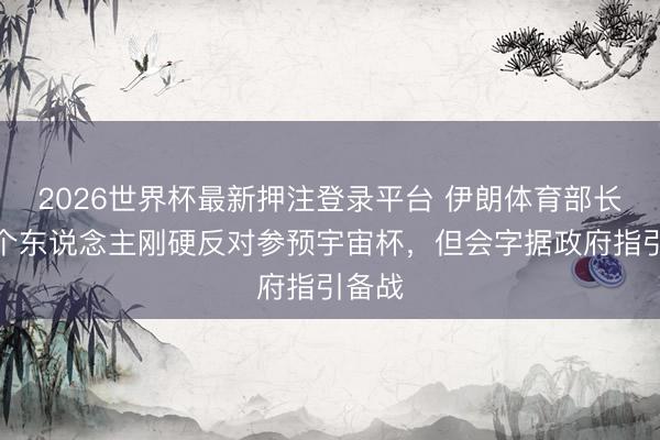 2026世界杯最新押注登录平台 伊朗体育部长：我个东说念主刚硬反对参预宇宙杯，但会字据政府指引备战