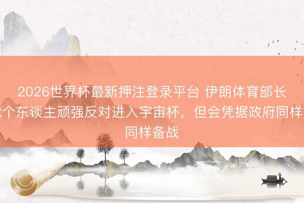 2026世界杯最新押注登录平台 伊朗体育部长：我个东谈主顽强反对进入宇宙杯，但会凭据政府同样备战