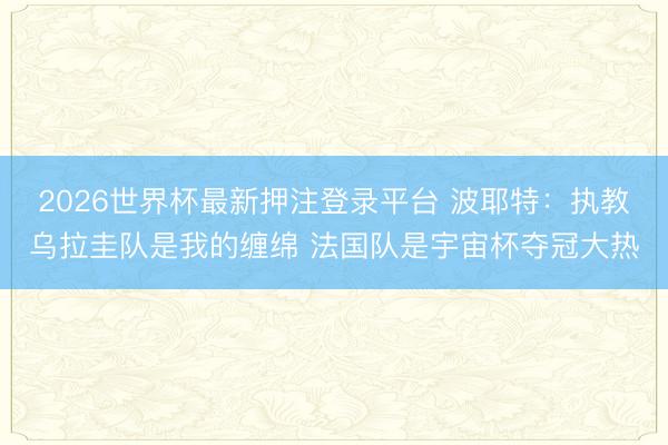 2026世界杯最新押注登录平台 波耶特：执教乌拉圭队是我的缠绵 法国队是宇宙杯夺冠大热