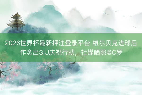 2026世界杯最新押注登录平台 维尔贝克进球后作念出SIU庆祝行动,社媒晒照@C罗
