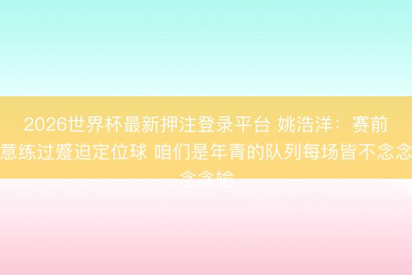 2026世界杯最新押注登录平台 姚浩洋：赛前特意练过蹙迫定位球 咱们是年青的队列每场皆不念念输
