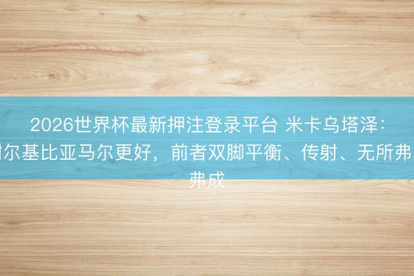 2026世界杯最新押注登录平台 米卡乌塔泽:谢尔基比亚马尔更好,前者双脚平衡、传射、无所弗成