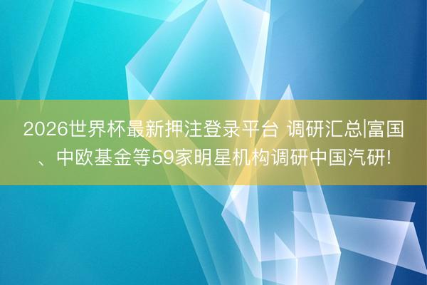 2026世界杯最新押注登录平台 调研汇总|富国、中欧基金等59家明星机构调研中国汽研!
