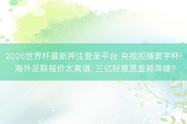 2026世界杯最新押注登录平台 央视拒播寰宇杯! 海外足联报价太离谱, 三亿好意思金颖异啥?