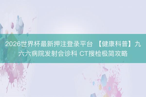 2026世界杯最新押注登录平台 【健康科普】九六六病院发射会诊科 CT搜检极简攻略