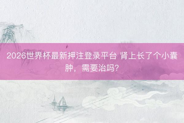 2026世界杯最新押注登录平台 肾上长了个小囊肿，需要治吗？
