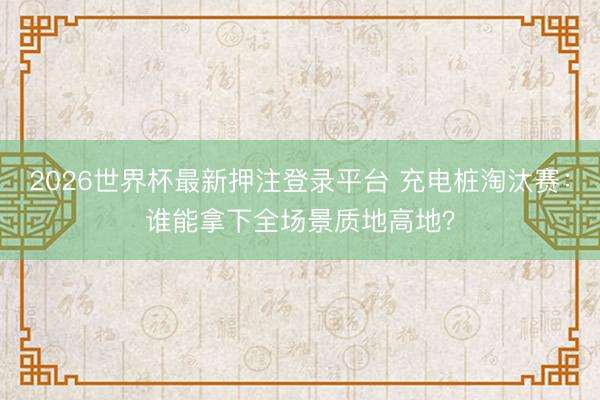 2026世界杯最新押注登录平台 充电桩淘汰赛：谁能拿下全场景质地高地？