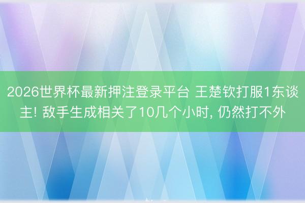 2026世界杯最新押注登录平台 王楚钦打服1东谈主! 敌手生成相关了10几个小时， 仍然打不外