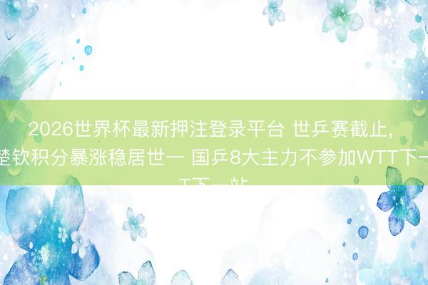 2026世界杯最新押注登录平台 世乒赛截止， 王楚钦积分暴涨稳居世一 国乒8大主力不参加WTT下一站