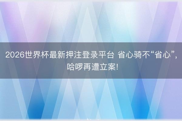 2026世界杯最新押注登录平台 省心骑不“省心”, 哈啰再遭立案!