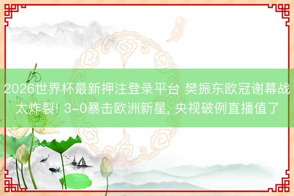 2026世界杯最新押注登录平台 樊振东欧冠谢幕战太炸裂! 3-0暴击欧洲新星， 央视破例直播值了