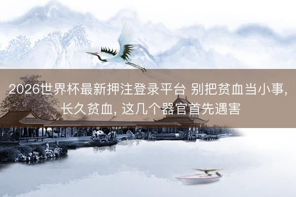 2026世界杯最新押注登录平台 别把贫血当小事， 长久贫血， 这几个器官首先遇害
