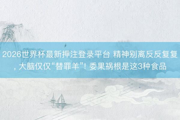 2026世界杯最新押注登录平台 精神别离反反复复， 大脑仅仅“替罪羊”! 委果祸根是这3种食品