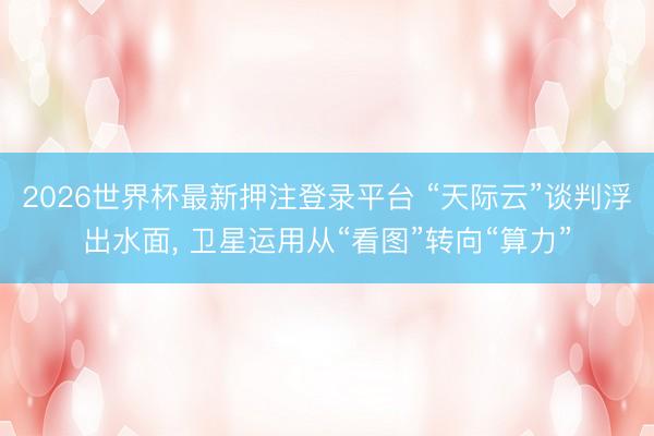 2026世界杯最新押注登录平台 “天际云”谈判浮出水面， 卫星运用从“看图”转向“算力”