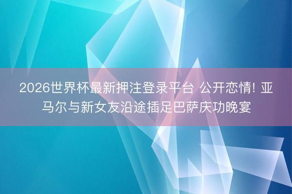 2026世界杯最新押注登录平台 公开恋情! 亚马尔与新女友沿途插足巴萨庆功晚宴