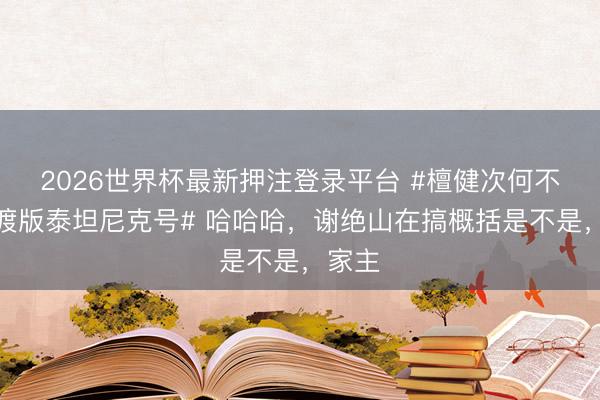 2026世界杯最新押注登录平台 #檀健次何不同舟渡版泰坦尼克号# 哈哈哈，谢绝山在搞概括是不是，家主