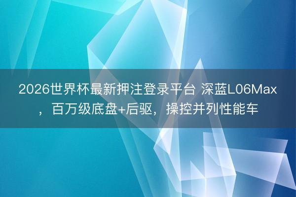 2026世界杯最新押注登录平台 深蓝L06Max，百万级底盘+后驱，操控并列性能车