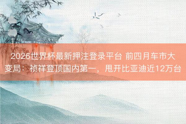 2026世界杯最新押注登录平台 前四月车市大变局:祯祥登顶国内第一,甩开比亚迪近12万台