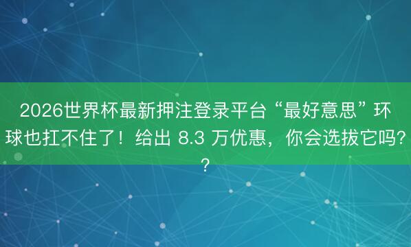 2026世界杯最新押注登录平台 “最好意思” 环球也扛不住了！给出 8.3 万优惠，你会选拔它吗？