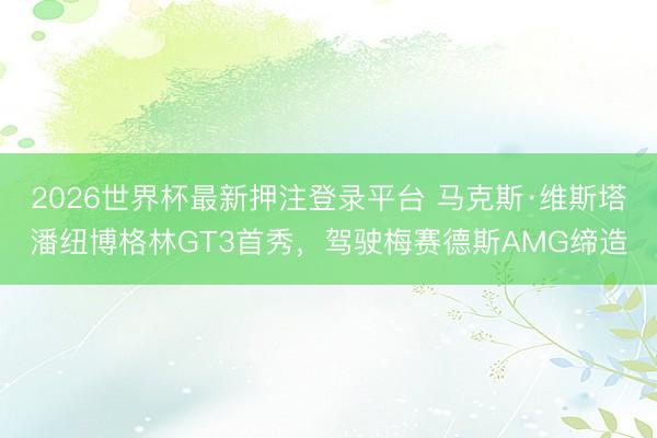 2026世界杯最新押注登录平台 马克斯·维斯塔潘纽博格林GT3首秀，驾驶梅赛德斯AMG缔造