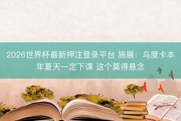 2026世界杯最新押注登录平台 施展：乌度卡本年夏天一定下课 这个莫得悬念