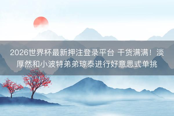 2026世界杯最新押注登录平台 干货满满！淡厚然和小波特弟弟琼泰进行好意思式单挑