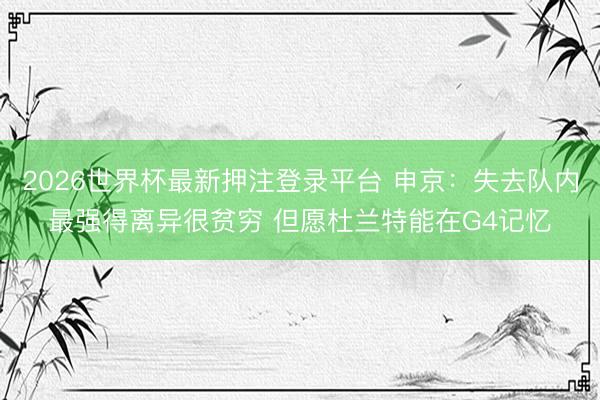 2026世界杯最新押注登录平台 申京:失去队内最强得离异很贫穷 但愿杜兰特能在G4记忆