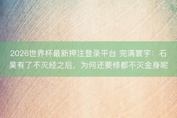 2026世界杯最新押注登录平台 完满寰宇:石昊有了不灭经之后,为何还要修都不灭金身呢
