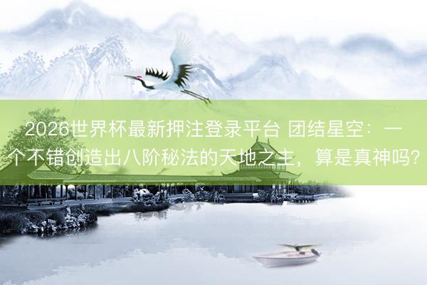2026世界杯最新押注登录平台 团结星空:一个不错创造出八阶秘法的天地之主,算是真神吗?