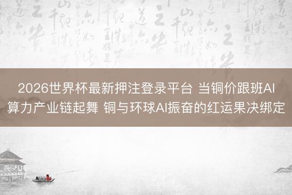 2026世界杯最新押注登录平台 当铜价跟班AI算力产业链起舞 铜与环球AI振奋的红运果决绑定