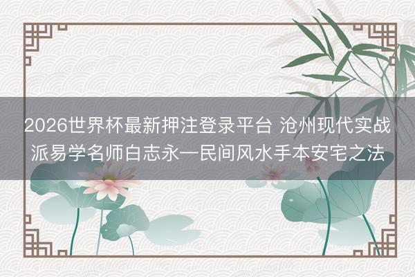 2026世界杯最新押注登录平台 沧州现代实战派易学名师白志永—民间风水手本安宅之法