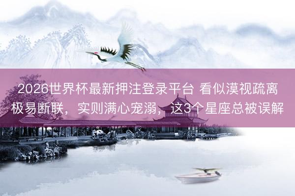 2026世界杯最新押注登录平台 看似漠视疏离极易断联，实则满心宠溺，这3个星座总被误解