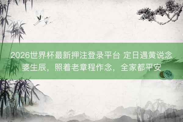 2026世界杯最新押注登录平台 定日遇黄说念婆生辰,照着老章程作念,全家都平安