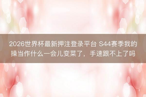 2026世界杯最新押注登录平台 S44赛季我的操当作什么一会儿变菜了，手速跟不上了吗
