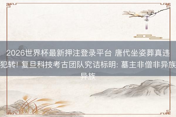 2026世界杯最新押注登录平台 唐代坐姿葬真违犯转! 复旦科技考古团队究诘标明: 墓主非僧非异族