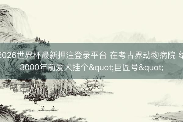 2026世界杯最新押注登录平台 在考古界动物病院 给3000年前爱犬挂个"巨匠号"