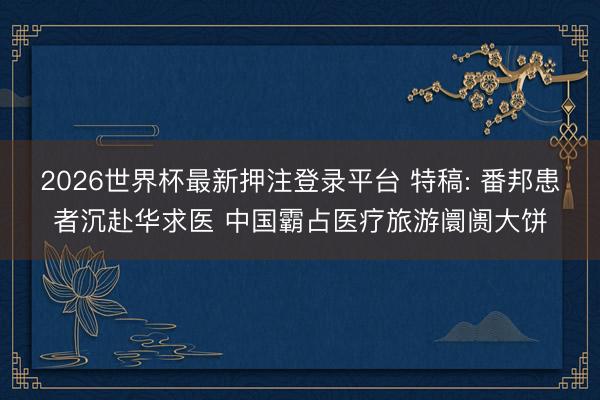2026世界杯最新押注登录平台 特稿: 番邦患者沉赴华求医 中国霸占医疗旅游阛阓大饼