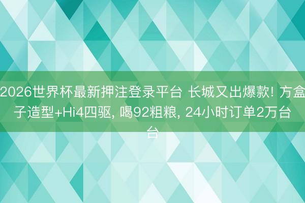 2026世界杯最新押注登录平台 长城又出爆款! 方盒子造型+Hi4四驱, 喝92粗粮, 24小时订单2万台