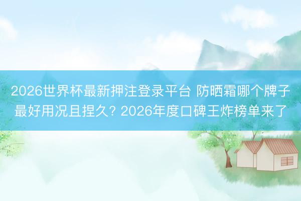 2026世界杯最新押注登录平台 防晒霜哪个牌子最好用况且捏久? 2026年度口碑王炸榜单来了