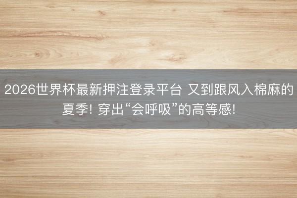 2026世界杯最新押注登录平台 又到跟风入棉麻的夏季! 穿出“会呼吸”的高等感!