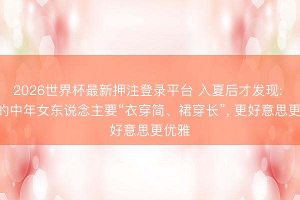 2026世界杯最新押注登录平台 入夏后才发现: 40+的中年女东说念主要“衣穿简、裙穿长”， 更好意思更优雅