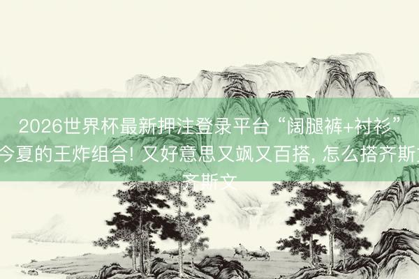2026世界杯最新押注登录平台 “阔腿裤+衬衫”=今夏的王炸组合! 又好意思又飒又百搭， 怎么搭齐斯文