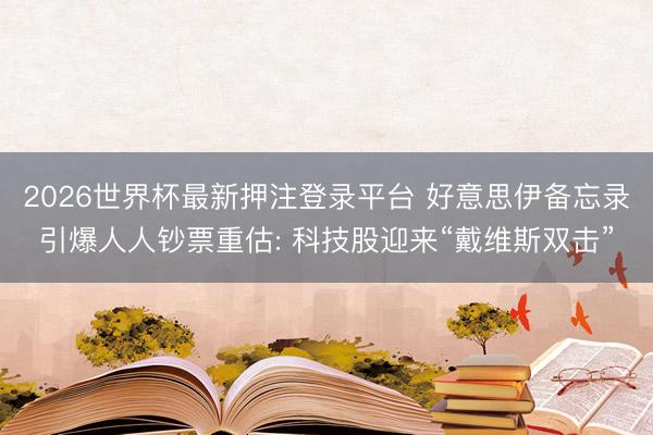 2026世界杯最新押注登录平台 好意思伊备忘录引爆人人钞票重估: 科技股迎来“戴维斯双击”