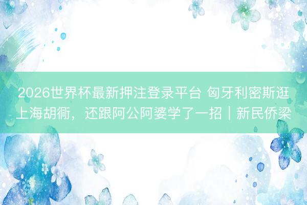 2026世界杯最新押注登录平台 匈牙利密斯逛上海胡衕,还跟阿公阿婆学了一招|新民侨梁