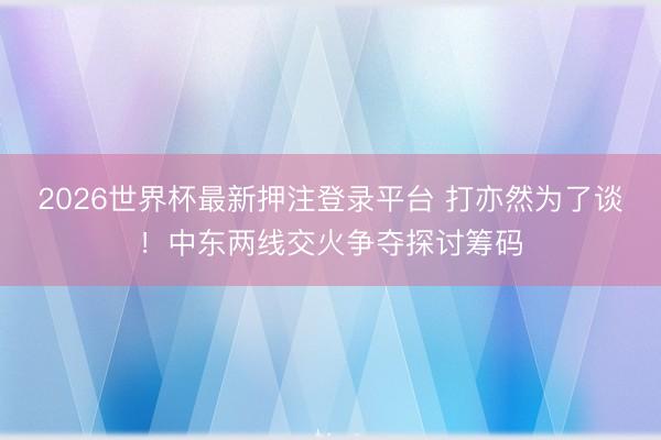 2026世界杯最新押注登录平台 打亦然为了谈!中东两线交火争夺探讨筹码